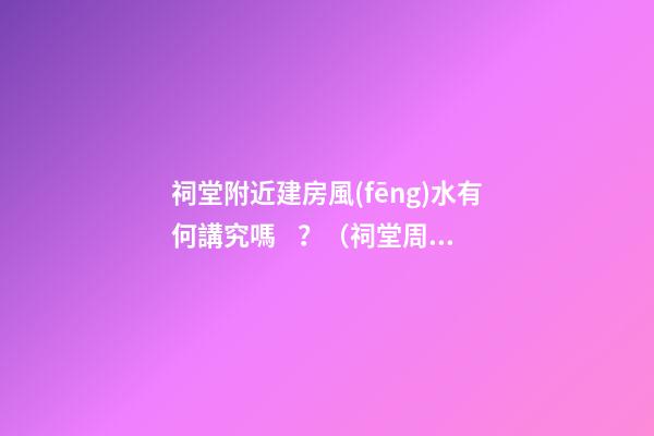 祠堂附近建房風(fēng)水有何講究嗎？（祠堂周圍建房風(fēng)水）